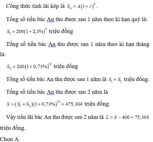 Bác An có 400 triệu đồng mang đi gửi tiết kiệm ở hai kì hạn khác nhau đều theo hình thức lãi kép. Bác gửi 200 triệu đồng theo kì hạn quý với lãi suất 2,1% một quý; 200 triệu còn lại bác gửi theo kì hạn tháng với lãi suất 0,73% một tháng. Sau khi gửi được đúng 1 năm, bác rút tất cả số tiền ở loại kì hạn theo quý và gửi theo tháng. Hỏi sau đúng 2 năm kể từ khi gửi tiền lần đầu, bác An thu được tất cả bao nhiêu tiền lãi? (kết quả làm tròn đến hàng phần nghìn). (ảnh 1)