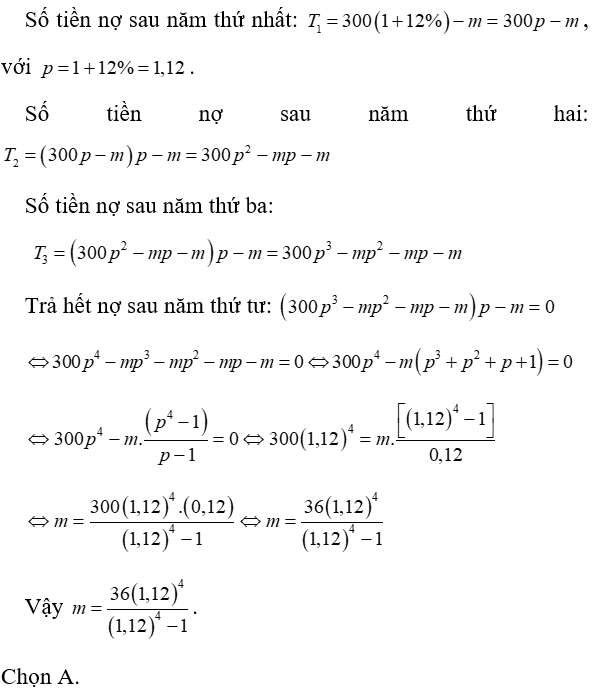 Ông A vay dài hạn ngân hàng 300 triệu, với lãi suất 12% năm. Ông muốn hoàn nợ cho ngân hàng theo cách: Sau đúng một năm kể từ ngày vay, ông bắt đầu hoàn nợ, hai lần hoàn nợ liên tiếp cách nhau đúng một năm, số tiền hoàn ở mỗi lần là như nhau và trả hết nợ sau đúng 4 năm kể từ ngày vay. Hỏi theo cách đó, số tiền m mà ông A sẽ phải trả cho ngân hàng trong mỗi lần hoàn nợ là bao nhiêu? Biết rằng lãi suất ngân hàng không thay đổi trong thời gian ông A hoàn nợ. (ảnh 1)