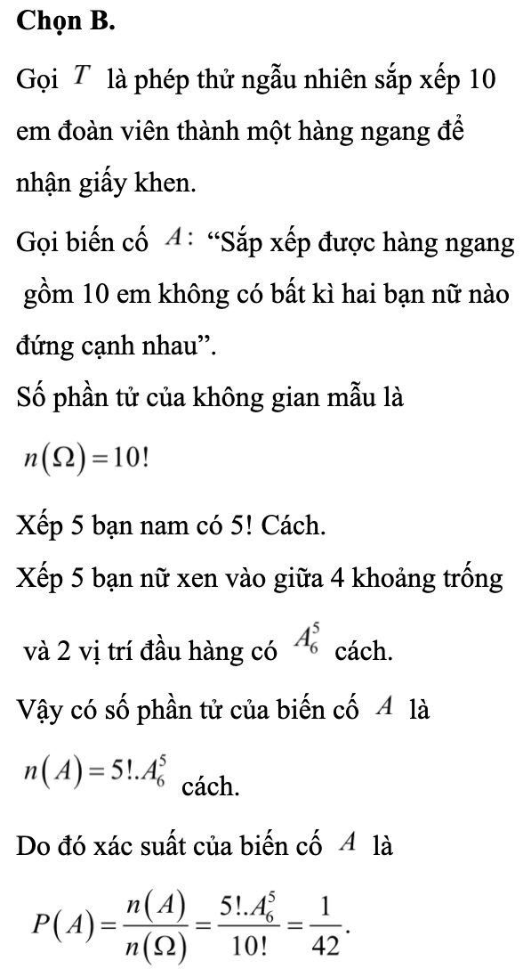 Trong Lễ tổng kết tháng thanh niên có 10 đoàn viên xuất sắc gồm 5 nam và 5 nữ được tuyên dương khen thưởng. Các đoàn viên này được sắp xếp ngỗng nhiên thành một hàng ngang trên sân khấu để nhận giấy khen. Tính xác suất để trong hàng ngang trên không có bất kì hai bạn nữ nào đứng cạnh nhau.  (ảnh 1)